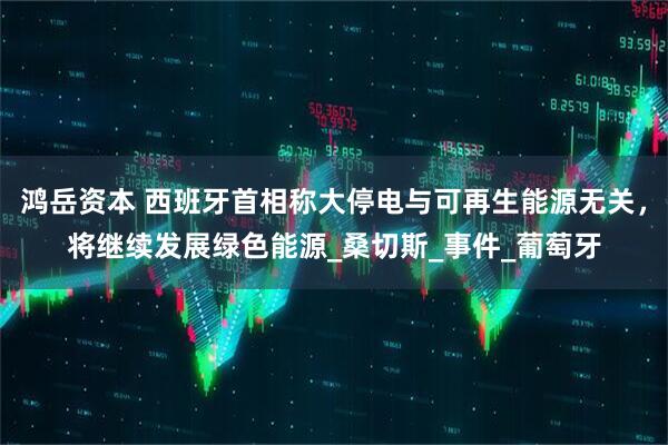 鸿岳资本 西班牙首相称大停电与可再生能源无关，将继续发展绿色能源_桑切斯_事件_葡萄牙