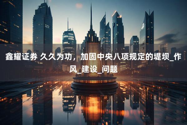 鑫耀证券 久久为功，加固中央八项规定的堤坝_作风_建设_问题