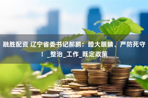 融胜配资 辽宁省委书记郝鹏：瞪大眼睛、严防死守！_整治_工作_既定政策