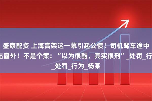 盛康配资 上海高架这一幕引起公愤！司机驾车途中将脚伸出窗外！不是个案：“以为很酷，其实很刑”_处罚_行为_杨某