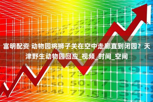 富明配资 动物园将狮子关在空中走廊直到闭园？天津野生动物园回应_视频_时间_空间