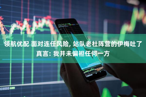 领航优配 面对连任风险, 站队老杜阵营的伊梅吐了真言: 我并未偏袒任何一方