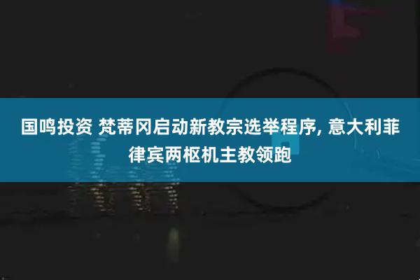 国鸣投资 梵蒂冈启动新教宗选举程序, 意大利菲律宾两枢机主教领跑