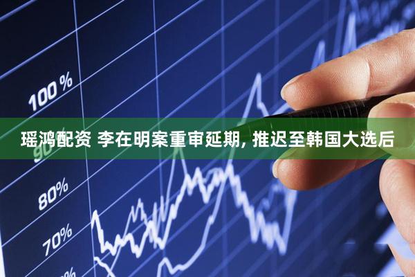 瑶鸿配资 李在明案重审延期, 推迟至韩国大选后