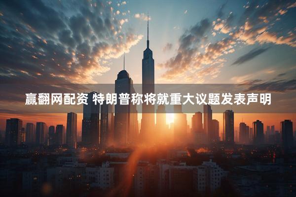 赢翻网配资 特朗普称将就重大议题发表声明