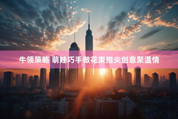 牛领策略 萌娃巧手做花束指尖创意聚温情