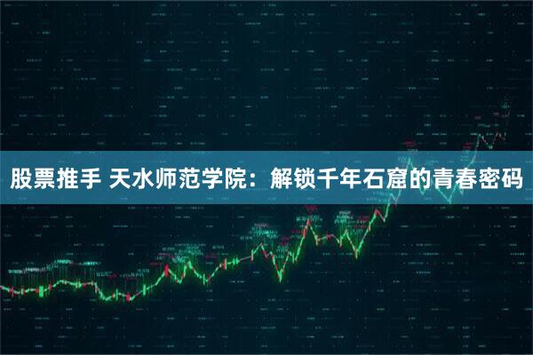 股票推手 天水师范学院：解锁千年石窟的青春密码
