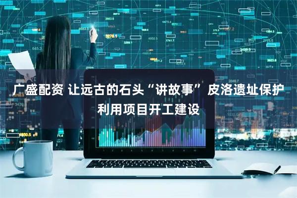 广盛配资 让远古的石头“讲故事” 皮洛遗址保护利用项目开工建设