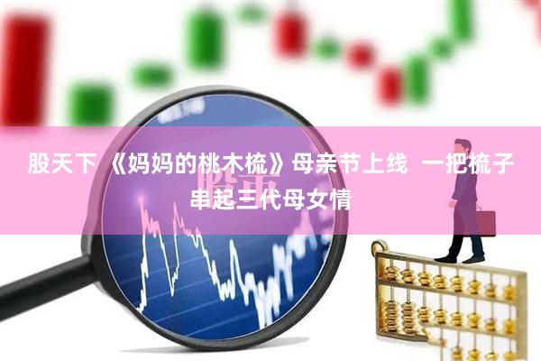 股天下 《妈妈的桃木梳》母亲节上线  一把梳子串起三代母女情