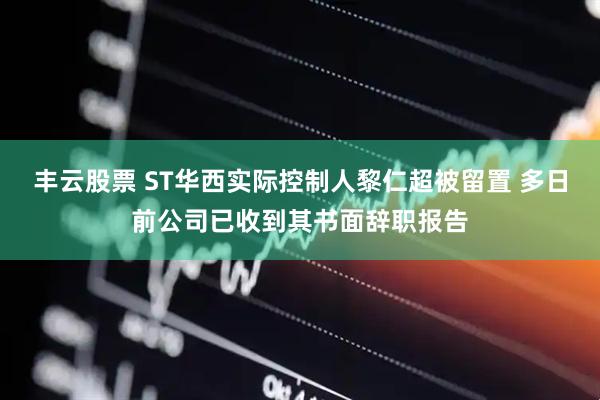 丰云股票 ST华西实际控制人黎仁超被留置 多日前公司已收到其书面辞职报告