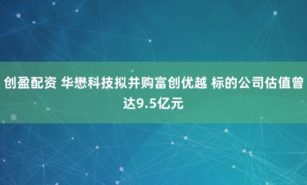 创盈配资 华懋科技拟并购富创优越 标的公司估值曾达9.5亿元