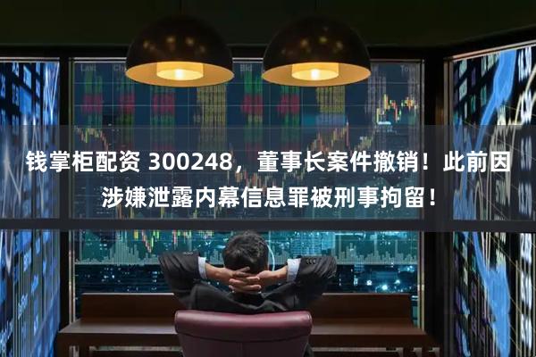 钱掌柜配资 300248，董事长案件撤销！此前因涉嫌泄露内幕信息罪被刑事拘留！
