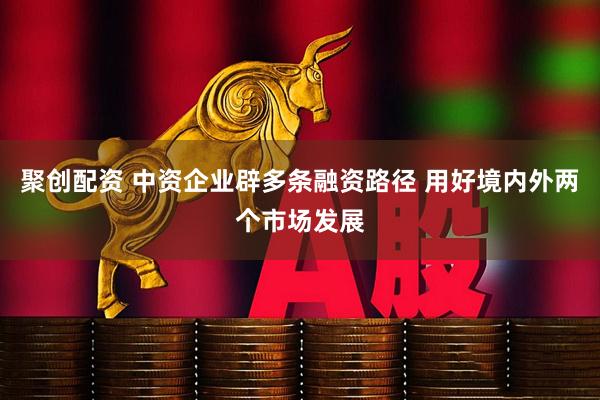 聚创配资 中资企业辟多条融资路径 用好境内外两个市场发展