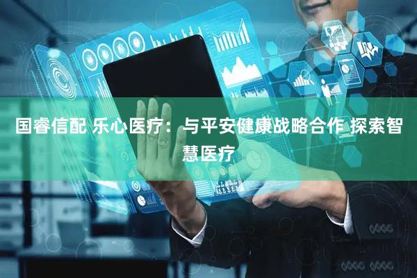 国睿信配 乐心医疗：与平安健康战略合作 探索智慧医疗