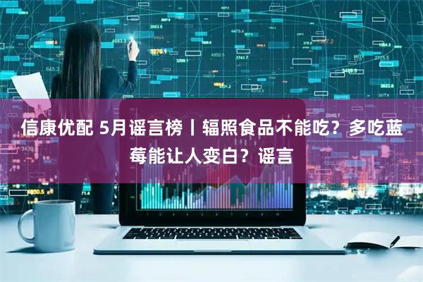 信康优配 5月谣言榜丨辐照食品不能吃？多吃蓝莓能让人变白？谣言