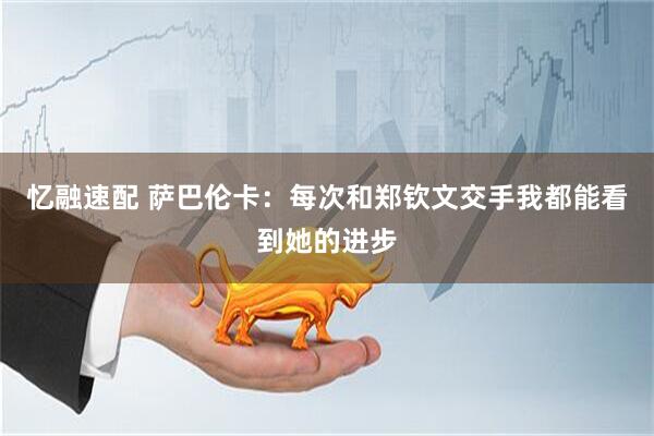 忆融速配 萨巴伦卡：每次和郑钦文交手我都能看到她的进步