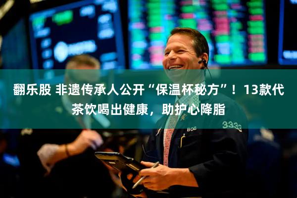 翻乐股 非遗传承人公开“保温杯秘方”！13款代茶饮喝出健康，助护心降脂