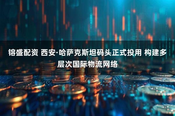 镕盛配资 西安·哈萨克斯坦码头正式投用 构建多层次国际物流网络