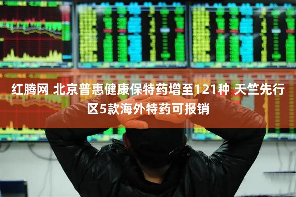 红腾网 北京普惠健康保特药增至121种 天竺先行区5款海外特药可报销