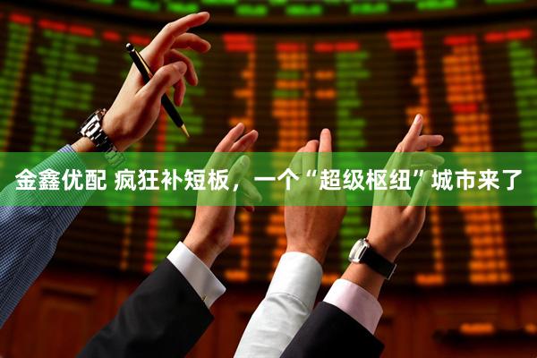 金鑫优配 疯狂补短板，一个“超级枢纽”城市来了