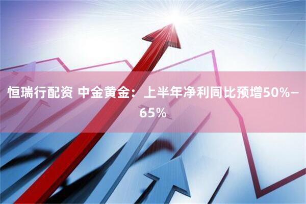 恒瑞行配资 中金黄金：上半年净利同比预增50%—65%