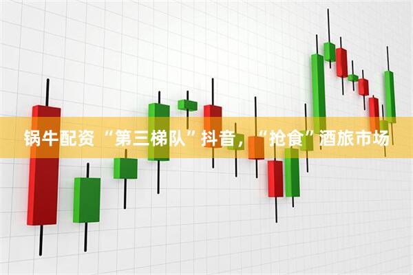 锅牛配资 “第三梯队”抖音，“抢食”酒旅市场