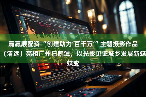 赢赢顺配资 “创建助力‘百千万’”主题摄影作品展（清远）亮相广州白鹅潭，以光影见证城乡发展新蝶变