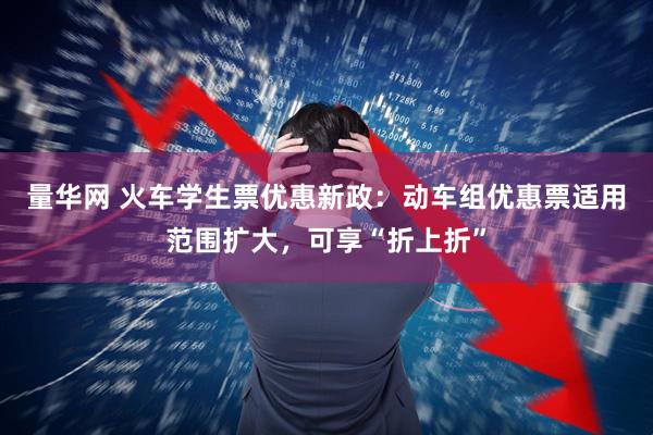 量华网 火车学生票优惠新政：动车组优惠票适用范围扩大，可享“折上折”