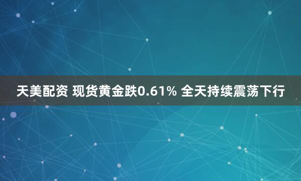 天美配资 现货黄金跌0.61% 全天持续震荡下行