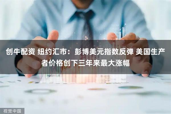 创牛配资 纽约汇市：彭博美元指数反弹 美国生产者价格创下三年来最大涨幅