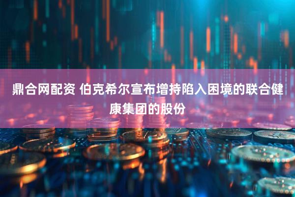 鼎合网配资 伯克希尔宣布增持陷入困境的联合健康集团的股份