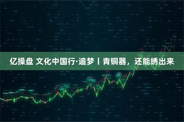 亿操盘 文化中国行·追梦丨青铜器，还能绣出来