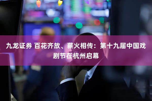 九龙证券 百花齐放、薪火相传：第十九届中国戏剧节在杭州启幕