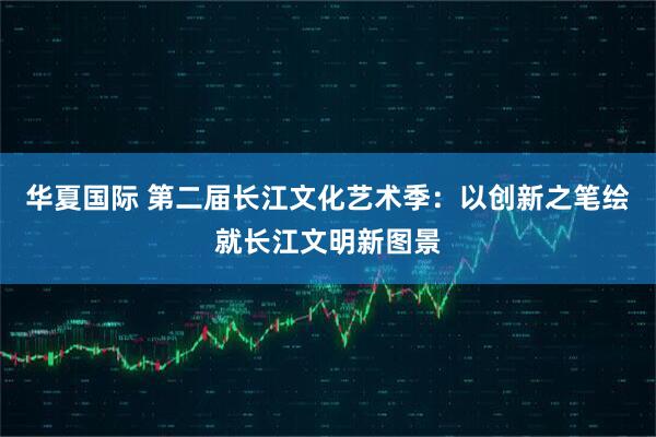 华夏国际 第二届长江文化艺术季：以创新之笔绘就长江文明新图景