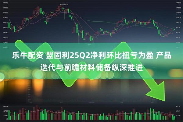 乐牛配资 盟固利25Q2净利环比扭亏为盈 产品迭代与前瞻材料储备纵深推进