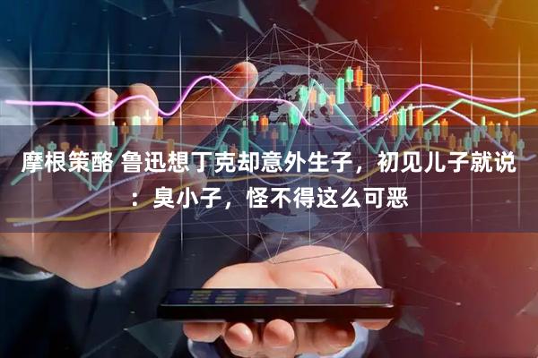 摩根策酪 鲁迅想丁克却意外生子，初见儿子就说：臭小子，怪不得这么可恶