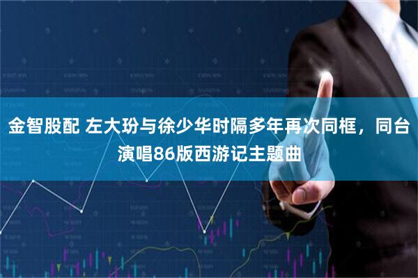 金智股配 左大玢与徐少华时隔多年再次同框，同台演唱86版西游记主题曲
