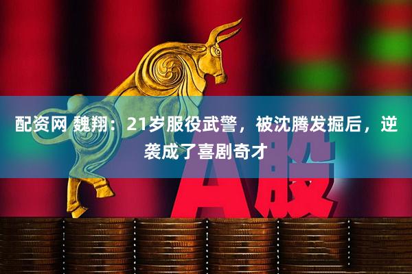 配资网 魏翔：21岁服役武警，被沈腾发掘后，逆袭成了喜剧奇才