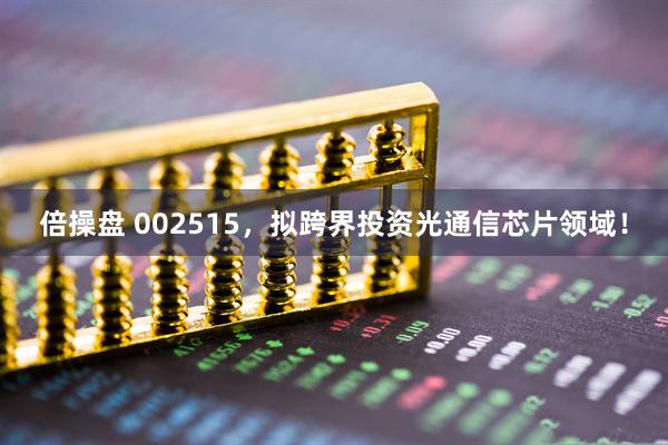 倍操盘 002515，拟跨界投资光通信芯片领域！