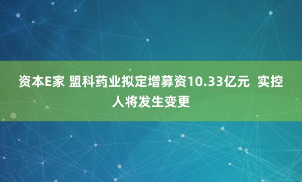 资本E家 盟科药业拟定增募资10.33亿元  实控人将发生变更
