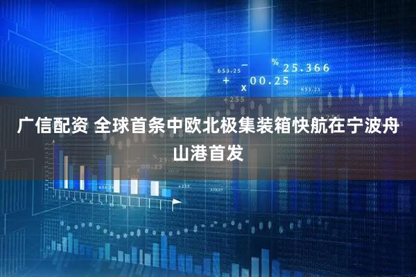 广信配资 全球首条中欧北极集装箱快航在宁波舟山港首发