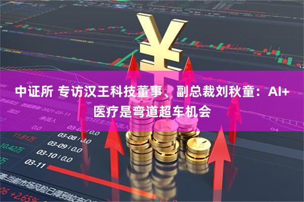 中证所 专访汉王科技董事、副总裁刘秋童：AI+医疗是弯道超车机会