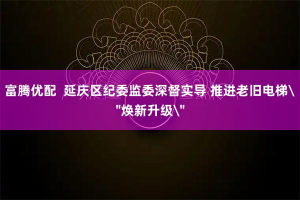 富腾优配  延庆区纪委监委深督实导 推进老旧电梯＂焕新升级＂