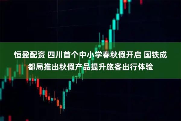 恒盈配资 四川首个中小学春秋假开启 国铁成都局推出秋假产品提升旅客出行体验
