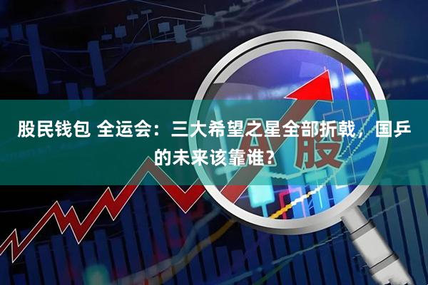股民钱包 全运会：三大希望之星全部折戟，国乒的未来该靠谁？