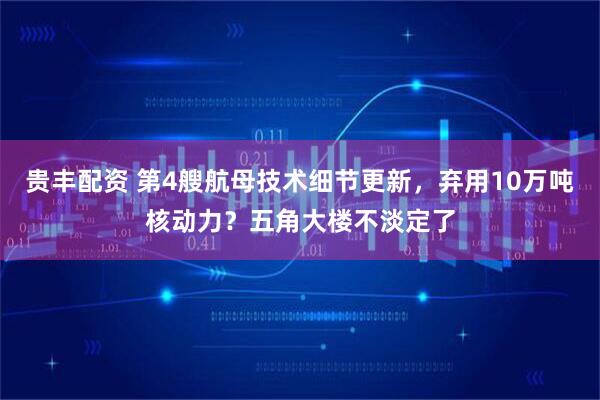 贵丰配资 第4艘航母技术细节更新，弃用10万吨核动力？五角大楼不淡定了