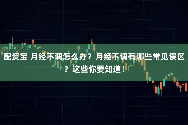 配资宝 月经不调怎么办？月经不调有哪些常见误区？这些你要知道！