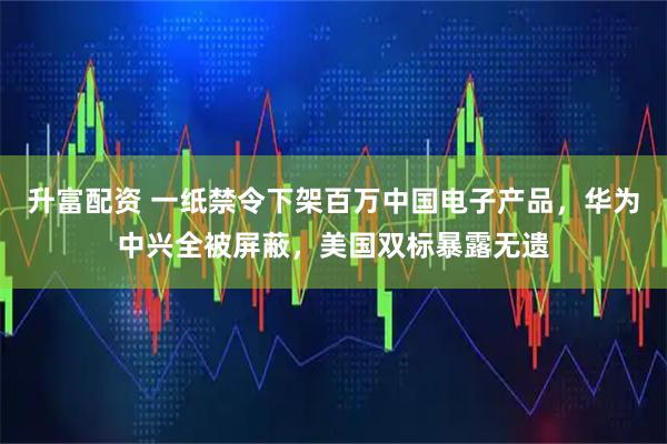 升富配资 一纸禁令下架百万中国电子产品，华为中兴全被屏蔽，美国双标暴露无遗