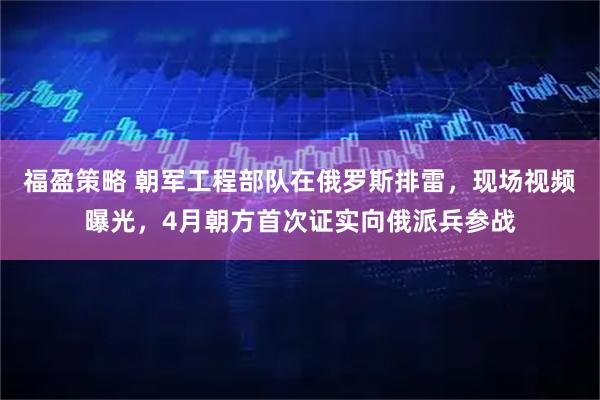 福盈策略 朝军工程部队在俄罗斯排雷，现场视频曝光，4月朝方首次证实向俄派兵参战