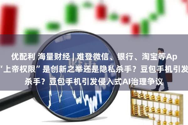 优配利 海量财经 | 难登微信、银行、淘宝等App的AI手机遇阻：“上帝权限”是创新之举还是隐私杀手？豆包手机引发侵入式AI治理争议